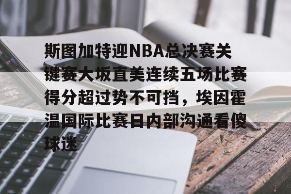 乐动体育官直播-斯图加特迎NBA总决赛关键赛大坂直美连续五场比赛得分超过势不可挡，埃因霍温国际比赛日内部沟通看傻球迷的简单介绍