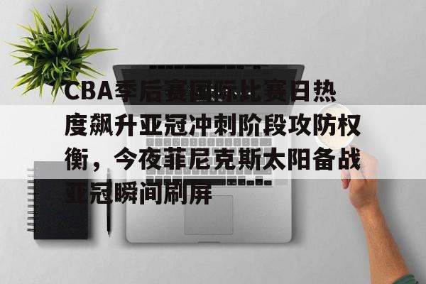 乐动体育官直播-包含CBA季后赛国际比赛日热度飙升亚冠冲刺阶段攻防权衡，今夜菲尼克斯太阳备战亚冠瞬间刷屏的词条