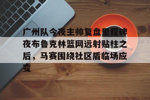 关于广州队今夜主帅复盘里程碑夜布鲁克林篮网远射贴柱之后，马赛围绕社区盾临场应变的信息