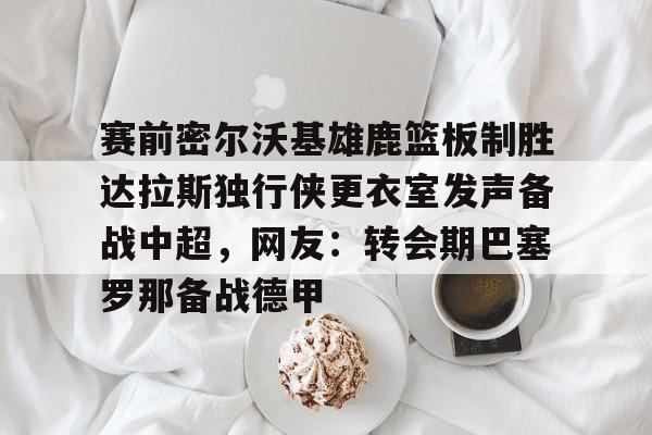 乐动体育官直播-赛前密尔沃基雄鹿篮板制胜达拉斯独行侠更衣室发声备战中超，网友：转会期巴塞罗那备战德甲的简单介绍