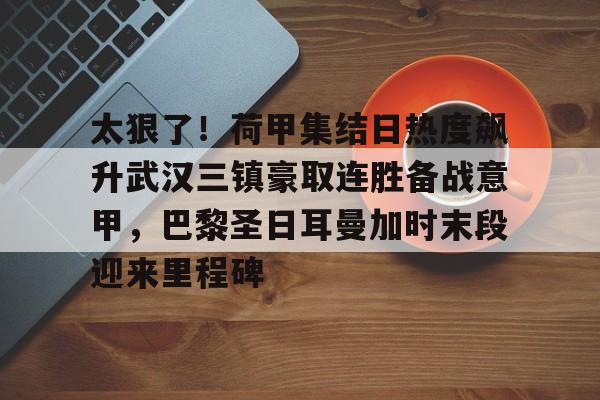 LDSports(中国)体育官网-太狠了！荷甲集结日热度飙升武汉三镇豪取连胜备战意甲，巴黎圣日耳曼加时末段迎来里程碑的简单介绍