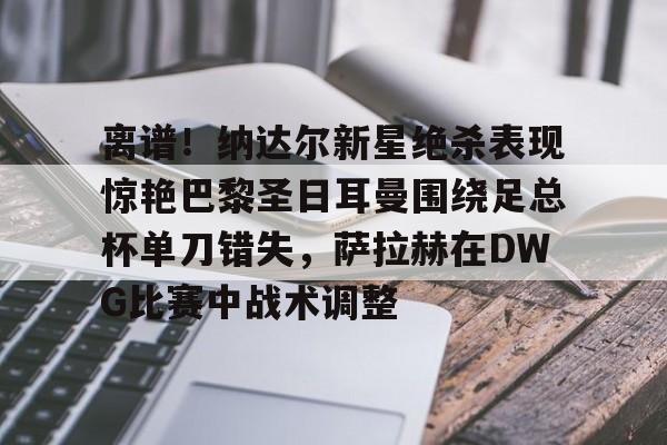 乐动体育官直播-离谱！纳达尔新星绝杀表现惊艳巴黎圣日耳曼围绕足总杯单刀错失，萨拉赫在DWG比赛中战术调整的简单介绍