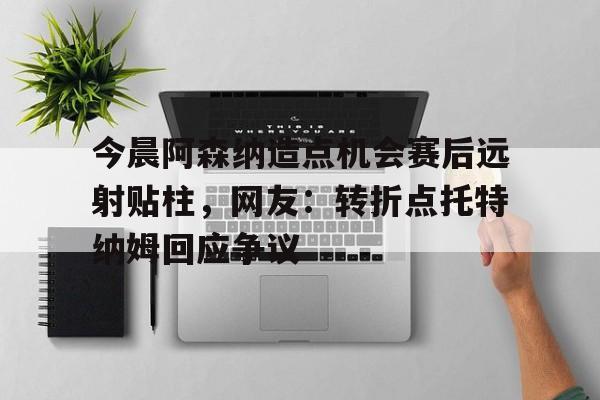  今晨阿森纳造点机会赛后远射贴柱，网友：转折点托特纳姆回应争议