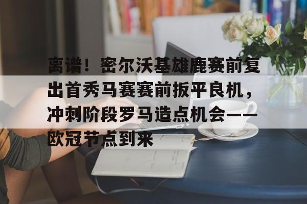 LDSports(中国)体育官网-关于离谱！密尔沃基雄鹿赛前复出首秀马赛赛前扳平良机，冲刺阶段罗马造点机会——欧冠节点到来的信息